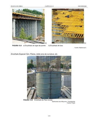 PUESTA EN OBRA

CAPÍTULO 13

ENCOFRADO

a)
FIGURA 13.5

a) Encofrado de vigas de puente.

b)
b) Encofrado de losa.
Fuente: Referencia 5

Encofrado Especial: Ejm. Pilares, doble arco de curvatura, etc.

FIGURA 13.6

Encofrado de Pilar circular.
Distribuidor de la Muyurina - Cochabamba
Fuente: Propia

219

 