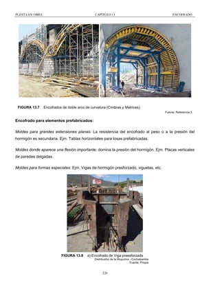 PUESTA EN OBRA

FIGURA 13.7

CAPÍTULO 13

ENCOFRADO

Encofrados de doble arco de curvatura (Cimbras y Matrices).
Fuente: Referencia 5

Encofrado para elementos prefabricados:
Moldes para grandes extensiones planas: La resistencia del encofrado al peso o a la presión del
hormigón es secundaria. Ejm. Tablas horizontales para losas prefabricadas.
Moldes donde aparece una flexión importante: domina la presión del hormigón. Ejm. Placas verticales
de paredes delgadas.
Moldes para formas especiales: Ejm. Vigas de hormigón presforzado, viguetas, etc.

FIGURA 13.8

a) Encofrado de Viga preesforzada
Distribuidor de la Muyurina - Cochabamba
Fuente: Propia

220

 