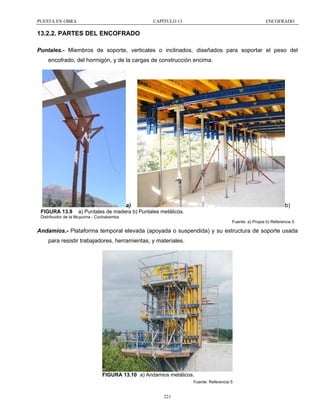PUESTA EN OBRA

CAPÍTULO 13

ENCOFRADO

13.2.2. PARTES DEL ENCOFRADO
Puntales.- Miembros de soporte, verticales o inclinados, diseñados para soportar el peso del
encofrado, del hormigón, y de la cargas de construcción encima.

a)
FIGURA 13.9

b)

a) Puntales de madera b) Puntales metálicos.

Distribuidor de la Muyurina - Cochabamba
Fuente: a) Propia b) Referencia 5

Andamios.- Plataforma temporal elevada (apoyada o suspendida) y su estructura de soporte usada
para resistir trabajadores, herramientas, y materiales.

FIGURA 13.10 a) Andamios metálicos.
Fuente: Referencia 5

221

 