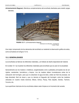 PUESTA EN OBRA

CAPÍTULO 13

ENCOFRADO

Arriostramiento Diagonal.- Miembros complementarios del encofrado diseñados para resistir cargas
laterales.

FIGURA 13.11 a) Arriostramiento diagonal.
Distribuidor de la Recoleta - Cochabamba
Fuente: Propia.

Una mejor comprensión de los elementos del encofrado es mediante la observación gráfica de estos,
como se ilustrara en la figura 13.12.

13.3. GENERALIDADES
Los encofrados se fabrican de diferentes materiales, y el método de diseño dependerá del material.
En la tabla 13.1 se muestran los diferentes materiales para encofrado que se usan en la actualidad.
Generalmente son de madera o metálicos, exigiéndoseles como cualidades principales las de ser
rígidos, resistentes, herméticos y limpios. Los de madera deben humedecerse antes de la
colocación del hormigón, para que no absorban el agua de éste y debe ser fácil de procesar, de
baja densidad, fácil de clavar y que no demore el fraguado del hormigón; entre las maderas
utilizadas en nuestro medio tenemos: Bibosi, Ochoo, Pacay, Palo Zapallo, Serebo, Tachore,
Yuruma, etc.
Las superficies interiores de los encofrados deben estar limpias en el momento del vaciado.

222

 