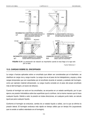 PUESTA EN OBRA

CAPÍTULO 13

a.1

ENCOFRADO

a.2

b.2

b.1

FIGURA 13.14 La prevención de rotación es importante cuando la losa llega a la viga solo
por un lado.
Fuente: Referencia 1

13.5. CARGAS SOBRE EL ENCOFRADO
La carga o fuerzas aplicadas sobre un encofrado que deben ser consideradas por el diseñador, se
clasifican en carga viva y carga muerta. La carga viva es el peso de los trabajadores y equipo y otras
cargas temporales que son soportadas por el encofrado durante el vaciado y acabado del hormigón,
como por ejemplo material almacenado. La carga muerta consiste en el peso del propio encofrado
más el del hormigón y el acero de refuerzo.
Cuando el hormigón se vacía en los encofrados, se encuentra en un estado semilíquido, por lo que
ejerce una presión hidrostática sobre las superficies que lo confinan, de la misma manera que lo hace
cualquier líquido. Debido a esto, la presión en todas direcciones, en cualquier punto dado, se calcula
igual que para cualquier líquido.
Conforme el hormigón se endurece, cambia de un estado líquido a sólido, con lo que se elimina la
presión lateral. El hormigón endurece más rápido en tiempo cálido que en tiempo frío (suponiendo
que no existe un aditivo retardador en el hormigón).
226

 