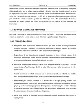 PUESTA EN OBRA

CAPÍTULO 13

ENCOFRADO

Muchos otros factores pueden influir sobre la presión del hormigón sobre los encofrados, incluyendo
el tipo de vibración que se aplique para consolidarlo (vibración externa o vibración interna), la carga
de impacto causada por la caída libre del hormigón cuando se vacía hacia adentro del encofrado o
sobre éste y el revenimiento del hormigón. La ACI 347 ha desarrollado fórmulas que pueden utilizarse
para calcular las presiones laterales ejercidas por el hormigón fluido sobre los encofrados de muros y
columnas. En estas fórmulas se toman en consideración los muchos factores variables que
intervienen.

13.6. RETIRO DE ENCOFRADOS Y SOPORTES
Aunque el contratista es generalmente el responsable del diseño, construcción y la seguridad del
encofrado, los criterios para el retiro de estos deben ser especificados por el ingeniero.

13.6.1. RECOMENDACIONES
•

El ingeniero debe especificar la resistencia mínima que debe alcanzar el hormigón antes del
retiro del encofrado y puntales. La resistencia puede determinarse por pruebas con probetas
cilíndricas o ensayos no destructivos sobre los elementos de hormigón.

•

Dependiendo de las circunstancias, se puede establecer un tiempo mínimo después de la
colocación del hormigón para el retiro del encofrado. La determinación de este tiempo se basa
en el efecto resultante del desencofrado sobre el hormigón.

•

Cuando el encofrado es retirado no debe haber excesiva deflexión o distorsión y ninguna
evidencia de daño al hormigón debido al retiro del encofrado o a las operaciones de retiro
(figura 13.15).

•

Cuando se retira el encofrado antes de que se termine el curado, se deben tomar medidas
para continuar este y proporcionar la protección térmica adecuada para el hormigón.

•

El encofrado y los puntales portantes, no se deben quitar de las vigas, pisos y paredes hasta
que estos elementos estructurales sean lo suficientemente resistentes para soportar su peso
propio y cualquier otra carga aplicada. En ningún caso el encofrado y los puntales deben ser
quitados de elementos horizontales antes de que la resistencia del elemento haya alcanzado
la resistencia específica especificada por el ingeniero.

•

Como regla general, el encofrado en columnas puede quitarse antes que el encofrado en
vigas y losas.
227

 
