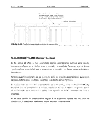 PUESTA EN OBRA

CAPÍTULO 13

ENCOFRADO

El encofrado en estos tramos debe
permanecer hasta que el tramo adyacente
se haya vaciado, para prevenir de posibles
deflexiones en la junta de construccion.
Junta de construccion.

FIGURA 13.16 Encofrado y Apuntalado en juntas de construcción
Fuente: Elaboración Propia en base a la Referencia 1

13.6.2. DESENCOFRANTES (Resinas y Barnices)
En los últimos 25 años, se han desarrollado agentes desencofrantes químicos para hacerlos
intensamente eficaces en la interfase entre el hormigón y el encofrado. Funcionan a través de una
reacción química entre el álcali que se encuentra en el hormigón y los ácidos grasos contenidos en
esos agentes
Tanto las superficies interiores de los encofrados como los productos desencofrantes que pueden
aplicarse, deberán estar exentos de sustancias perjudiciales para el hormigón.
En nuestro medio se encuentran desencofrantes de la línea SIKA, como ser: Sikaform® Metal y
Sikaform® Madera, su información técnica se presenta en el anexo 1. Además una práctica común
en nuestro medio es la utilización de aceite sucio, aplicado con brocha uniformemente sobre el
encofrado.
No se debe permitir los desencofrantes lleguen a las superficies dejadas para las juntas de
construccion, ni a las barras de refuerzo, porque afectaran a la adherencia.

229

 
