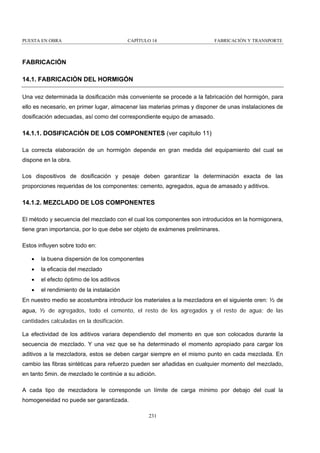 PUESTA EN OBRA

CAPÍTULO 14

FABRICACIÓN Y TRANSPORTE

FABRICACIÓN
14.1. FABRICACIÓN DEL HORMIGÓN
Una vez determinada la dosificación más conveniente se procede a la fabricación del hormigón, para
ello es necesario, en primer lugar, almacenar las materias primas y disponer de unas instalaciones de
dosificación adecuadas, así como del correspondiente equipo de amasado.

14.1.1. DOSIFICACIÓN DE LOS COMPONENTES (ver capitulo 11)
La correcta elaboración de un hormigón depende en gran medida del equipamiento del cual se
dispone en la obra.
Los dispositivos de dosificación y pesaje deben garantizar la determinación exacta de las
proporciones requeridas de los componentes: cemento, agregados, agua de amasado y aditivos.

14.1.2. MEZCLADO DE LOS COMPONENTES
El método y secuencia del mezclado con el cual los componentes son introducidos en la hormigonera,
tiene gran importancia, por lo que debe ser objeto de exámenes preliminares.
Estos influyen sobre todo en:
•

la buena dispersión de los componentes

•

la eficacia del mezclado

•

el efecto óptimo de los aditivos

•

el rendimiento de la instalación

En nuestro medio se acostumbra introducir los materiales a la mezcladora en el siguiente oren: ½ de
agua, ½ de agregados, todo el cemento, el resto de los agregados y el resto de agua; de las
cantidades calculadas en la dosificación.
La efectividad de los aditivos variara dependiendo del momento en que son colocados durante la
secuencia de mezclado. Y una vez que se ha determinado el momento apropiado para cargar los
aditivos a la mezcladora, estos se deben cargar siempre en el mismo punto en cada mezclada. En
cambio las fibras sintéticas para refuerzo pueden ser añadidas en cualquier momento del mezclado,
en tanto 5min. de mezclado le continúe a su adición.
A cada tipo de mezcladora le corresponde un límite de carga mínimo por debajo del cual la
homogeneidad no puede ser garantizada.
231

 