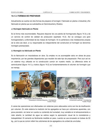 PUESTA EN OBRA

CAPÍTULO 14

FABRICACIÓN Y TRANSPORTE

14.1.3. FORMAS DE PREPARAR
Actualmente se cuenta con dos formas de preparar el hormigón: Fabricado en planta o Industrial y No
fabricado en planta que se subclasifica en Semindustrial y Rústico.
a) Hormigón fabricado en Planta
Es la forma más recomendable. Requiere disponer de una planta de hormigonado (figura 14.3) y de
un servicio de control de calidad de producción (apartado 14.2). Así se consigue una gran
homogeneidad y uniformidad de las masas de hormigón. Si no pertenece a las instalaciones propias
de la obra (es decir, si su responsable es independiente del constructor) el hormigón se denomina
hormigón premezclado.
b) Hormigón no fabricado en Planta
Es la fabricación en mezcladoras en obra. Su empleo no es aconsejable salvo en obras de poca
importancia, por las grandes dispersiones que resultan de este tipo de preparación. Pero aun así es
un sistema muy utilizado en la construcción común en nuestro medio. La diferencia entre el
semindustrial (figura 14.1) y rústico (figura 14.2) es fundamentalmente el volumen de hormigón que
se maneja.

FIGURA 14.1. Fabricación Semindustrial.

FIGURA 14.2. Fabricación Rústica.

Canalización torrentera Muyurina - Cochabamba
Fuente: Propia.

Construcción particular - Cochabamba
Fuente: Propia.

A veces las operaciones son efectuadas con sistemas poco adecuados como son los de dosificación
por volumen. En este sistema la medición de los agregados se hace por volúmenes aparentes, con
poca precisión, sin tener en cuenta su contenido de humedad, muy variable en el almacenamiento a
cielo abierto; la cantidad de agua se estima según la apreciación visual de la consistencia y
trabajabilidad. El cemento es fácilmente medible en peso, cuando se usa envasado en bolsas de 50
kg., por lo que es común referir los volúmenes de los agregados a la unidad de una bolsa.
232

 