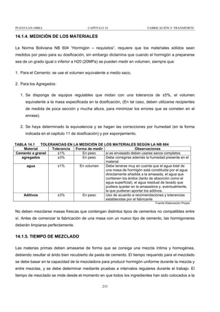 PUESTA EN OBRA

CAPÍTULO 14

FABRICACIÓN Y TRANSPORTE

14.1.4. MEDICIÓN DE LOS MATERIALES
La Norma Boliviana NB 604 “Hormigón – requisitos”, requiere que los materiales sólidos sean
medidos por peso para su dosificación, sin embargo dictamina que cuando el hormigón a prepararse
sea de un grado igual o inferior a H20 (20MPa) se pueden medir en volumen, siempre que:
1. Para el Cemento: se use el volumen equivalente a medio saco,
2. Para los Agregados:
1. Se disponga de equipos regulables que midan con una tolerancia de ±5%, el volumen
equivalente a la masa especificada en la dosificación, (En tal caso, deben utilizarse recipientes
de medida de poca sección y mucha altura, para minimizar los errores que se cometen en el
enrase).
2. Se haya determinado la equivalencia y se hagan las correcciones por humedad (en la forma
indicada en el capitulo 11 de dosificación) y por esponjamiento.
TABLA 14.1
TOLERANCIAS EN LA MEDICIÓN DE LOS MATERIALES SEGÚN LA NB 604
Material
Tolerancia
Forma de medir
Observaciones
±1%
En peso
si es envasado deben usarse sacos completos
Cemento a granel
±3%
En peso
Debe corregirse además la humedad presente en el
agregados
material
±1%
En volumen
Debe tenerse muy en cuenta que el agua total de
agua
una masa de hormigón está constituida por el agua
directamente añadida a la amasada, el agua que
contienen los áridos (tanto de absorción como el
agua superficial), el agua residual de lavado que
pudiera quedar en la amasadora y, eventualmente,
la que pudieran aportar los aditivos.
±3%
En peso
Uso de acuerdo a recomendaciones y tolerancias
Aditivos
establecidas por el fabricante
Fuente Elaboración Propia

No deben mezclarse masas frescas que contengan distintos tipos de cementos no compatibles entre
sí. Antes de comenzar la fabricación de una masa con un nuevo tipo de cemento, las hormigoneras
deberán limpiarse perfectamente.

14.1.5. TIEMPO DE MEZCLADO
Las materias primas deben amasarse de forma que se consiga una mezcla íntima y homogénea,
debiendo resultar el árido bien recubierto de pasta de cemento. El tiempo requerido para el mezclado
se debe basar en la capacidad de la mezcladora para producir hormigón uniforme durante la mezcla y
entre mezclas, y se debe determinar mediante pruebas a intervalos regulares durante el trabajo. El
tiempo de mezclado se mide desde el momento en que todos los ingredientes han sido colocados a la
233

 