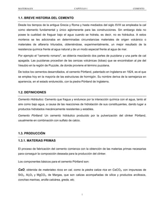 MATERIALES

CAPITULO 1

CEMENTO

1.1. BREVE HISTORIA DEL CEMENTO
Desde los tiempos de la antigua Grecia y Roma y hasta mediados del siglo XVIII se empleaba la cal
como elemento fundamental y único aglomerante para las construcciones. Sin embargo ésta no
posee la cualidad de fraguar bajo el agua cuando se hidrata, es decir, no es hidráulica. A estos
morteros se les adicionaba en determinadas circunstancias materiales de origen volcánico o
materiales de alfarería triturados, obteniéndose, experimentalmente, un mejor resultado de la
resistencia química frente al agua natural y de un modo especial frente al agua de mar.
Por ejemplo el "cemento romano", se obtenía mezclando dos partes de puzolana y una parte de cal
apagada. Las puzolanas procedían de las cenizas volcánicas (tobas) que se encontraban al pie del
Vesubio en la región de Puzzole, de donde proviene el término puzolana.
De todos los cementos desarrollados, el cemento Pórtland, patentado en Inglaterra en 1824, es el que
se emplea hoy en la mayoría de las estructuras de hormigón. Su nombre deriva de la semejanza en
apariencia, en el estado endurecido, con la piedra Pórtland de Inglaterra.

1.2. DEFINICIONES
Cemento Hidráulico: Cemento que fragua y endurece por la interacción química con el agua, tanto al
aire como bajo agua, a causa de las reacciones de hidratación de sus constituyentes, dando lugar a
productos hidratados mecánicamente resistentes y estables.
Cemento Pórtland: Un cemento hidráulico producido por la pulverización del clinker Pórtland,
usualmente en combinación con sulfato de calcio.

1.3. PRODUCCIÓN
1.3.1. MATERIAS PRIMAS
El proceso de fabricación del cemento comienza con la obtención de las materias primas necesarias
para conseguir la composición deseada para la producción del clinker.
Los componentes básicos para el cemento Pórtland son:

CaO, obtenida de materiales ricos en cal, como la piedra caliza rica en CaCO3, con impurezas de
SiO2, Al2O3 y MgCO3, de Margas, que son calizas acompañadas de sílice y productos arcillosos,
conchas marinas, arcilla calcárea, greda, etc.

1

 