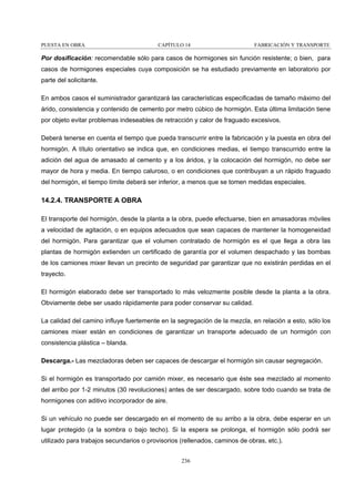 PUESTA EN OBRA

CAPÍTULO 14

FABRICACIÓN Y TRANSPORTE

Por dosificación: recomendable sólo para casos de hormigones sin función resistente; o bien, para
casos de hormigones especiales cuya composición se ha estudiado previamente en laboratorio por
parte del solicitante.
En ambos casos el suministrador garantizará las características especificadas de tamaño máximo del
árido, consistencia y contenido de cemento por metro cúbico de hormigón. Esta última limitación tiene
por objeto evitar problemas indeseables de retracción y calor de fraguado excesivos.
Deberá tenerse en cuenta el tiempo que pueda transcurrir entre la fabricación y la puesta en obra del
hormigón. A título orientativo se indica que, en condiciones medias, el tiempo transcurrido entre la
adición del agua de amasado al cemento y a los áridos, y la colocación del hormigón, no debe ser
mayor de hora y media. En tiempo caluroso, o en condiciones que contribuyan a un rápido fraguado
del hormigón, el tiempo límite deberá ser inferior, a menos que se tomen medidas especiales.

14.2.4. TRANSPORTE A OBRA
El transporte del hormigón, desde la planta a la obra, puede efectuarse, bien en amasadoras móviles
a velocidad de agitación, o en equipos adecuados que sean capaces de mantener la homogeneidad
del hormigón. Para garantizar que el volumen contratado de hormigón es el que llega a obra las
plantas de hormigón extienden un certificado de garantía por el volumen despachado y las bombas
de los camiones mixer llevan un precinto de seguridad par garantizar que no existirán perdidas en el
trayecto.
El hormigón elaborado debe ser transportado lo más velozmente posible desde la planta a la obra.
Obviamente debe ser usado rápidamente para poder conservar su calidad.
La calidad del camino influye fuertemente en la segregación de la mezcla, en relación a esto, sólo los
camiones mixer están en condiciones de garantizar un transporte adecuado de un hormigón con
consistencia plástica – blanda.
Descarga.- Las mezcladoras deben ser capaces de descargar el hormigón sin causar segregación.
Si el hormigón es transportado por camión mixer, es necesario que éste sea mezclado al momento
del arribo por 1-2 minutos (30 revoluciones) antes de ser descargado, sobre todo cuando se trata de
hormigones con aditivo incorporador de aire.
Si un vehículo no puede ser descargado en el momento de su arribo a la obra, debe esperar en un
lugar protegido (a la sombra o bajo techo). Si la espera se prolonga, el hormigón sólo podrá ser
utilizado para trabajos secundarios o provisorios (rellenados, caminos de obras, etc.).
236

 