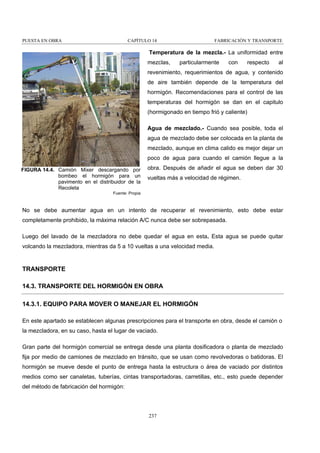 PUESTA EN OBRA

CAPÍTULO 14

FABRICACIÓN Y TRANSPORTE

Temperatura de la mezcla.- La uniformidad entre
mezclas,

particularmente

con

respecto

al

revenimiento, requerimientos de agua, y contenido
de aire también depende de la temperatura del
hormigón. Recomendaciones para el control de las
temperaturas del hormigón se dan en el capitulo
(hormigonado en tiempo frió y caliente)
Agua de mezclado.- Cuando sea posible, toda el
agua de mezclado debe ser colocada en la planta de
mezclado, aunque en clima calido es mejor dejar un
poco de agua para cuando el camión llegue a la
FIGURA 14.4. Camión Mixer descargando por
bombeo el hormigón para un
pavimento en el distribuidor de la
Recoleta

obra. Después de añadir el agua se deben dar 30
vueltas más a velocidad de régimen.

Fuente: Propia

No se debe aumentar agua en un intento de recuperar el revenimiento, esto debe estar
completamente prohibido, la máxima relación A/C nunca debe ser sobrepasada.
Luego del lavado de la mezcladora no debe quedar el agua en esta. Esta agua se puede quitar
volcando la mezcladora, mientras da 5 a 10 vueltas a una velocidad media.

TRANSPORTE
14.3. TRANSPORTE DEL HORMIGÓN EN OBRA
14.3.1. EQUIPO PARA MOVER O MANEJAR EL HORMIGÓN
En este apartado se establecen algunas prescripciones para el transporte en obra, desde el camión o
la mezcladora, en su caso, hasta el lugar de vaciado.
Gran parte del hormigón comercial se entrega desde una planta dosificadora o planta de mezclado
fija por medio de camiones de mezclado en tránsito, que se usan como revolvedoras o batidoras. El
hormigón se mueve desde el punto de entrega hasta la estructura o área de vaciado por distintos
medios como ser canaletas, tuberías, cintas transportadoras, carretillas, etc., esto puede depender
del método de fabricación del hormigón:

237

 