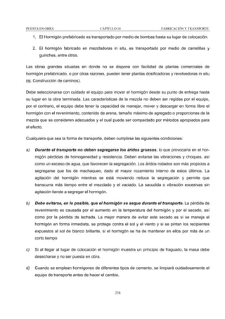 PUESTA EN OBRA

CAPÍTULO 14

FABRICACIÓN Y TRANSPORTE

1. El Hormigón prefabricado es transportado por medio de bombas hasta su lugar de colocación.
2. El hormigón fabricado en mezcladoras in situ, es transportado por medio de carretillas y
guinches, entre otros.
Las obras grandes situadas en donde no se dispone con facilidad de plantas comerciales de
hormigón prefabricado, o por otras razones, pueden tener plantas dosificadoras y revolvedoras in situ
(ej. Construcción de caminos).
Debe seleccionarse con cuidado el equipo para mover el hormigón desde su punto de entrega hasta
su lugar en la obra terminada. Las características de la mezcla no deben ser regidas por el equipo,
por el contrario, el equipo debe tener la capacidad de manejar, mover y descargar en forma libre el
hormigón con el revenimiento, contenido de arena, tamaño máximo de agregado o proporciones de la
mezcla que se consideren adecuados y el cual puede ser compactado por métodos apropiados para
el efecto.
Cualquiera que sea la forma de transporte, deben cumplirse las siguientes condiciones:
a)

Durante el transporte no deben segregarse los áridos gruesos, lo que provocaría en el hormigón pérdidas de homogeneidad y resistencia. Deben evitarse las vibraciones y choques, así
como un exceso de agua, que favorecen la segregación. Los áridos rodados son más propicios a
segregarse que los de machaqueo, dado el mayor rozamiento interno de estos últimos. La
agitación del hormigón mientras se está moviendo reduce la segregación y permite que
transcurra más tiempo entre el mezclado y el vaciado. La sacudida o vibración excesivas sin
agitación tiende a segregar el hormigón.

b)

Debe evitarse, en lo posible, que el hormigón se seque durante el transporte. La pérdida de
revenimiento es causada por el aumento en la temperatura del hormigón y por el secado, así
como por la pérdida de lechada. La mejor manera de evitar este secado es si se maneja el
hormigón en forma inmediata, se protege contra el sol y el viento y si se pintan los recipientes
expuestos al sol de blanco brillante, si el hormigón se ha de mantener en ellos por más de un
corto tiempo

c)

Si al llegar al lugar de colocación el hormigón muestra un principio de fraguado, la masa debe
desecharse y no ser puesta en obra.

d)

Cuando se emplean hormigones de diferentes tipos de cemento, se limpiará cuidadosamente el
equipo de transporte antes de hacer el cambio.

238

 