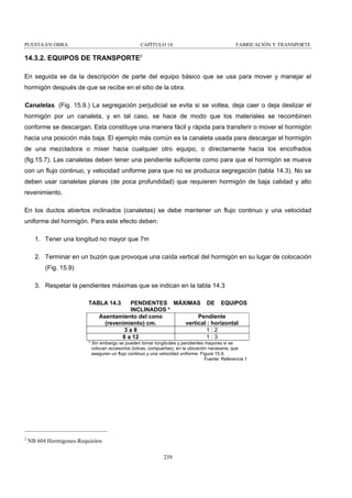 PUESTA EN OBRA

CAPÍTULO 14

FABRICACIÓN Y TRANSPORTE

14.3.2. EQUIPOS DE TRANSPORTE2
En seguida se da la descripción de parte del equipo básico que se usa para mover y manejar el
hormigón después de que se recibe en el sitio de la obra.
Canaletas. (Fig. 15.9.) La segregación perjudicial se evita si se voltea, deja caer o deja deslizar el
hormigón por un canaleta, y en tal caso, se hace de modo que los materiales se recombinen
conforme se descargan. Esta constituye una manera fácil y rápida para transferir o mover el hormigón
hacia una posición más baja. El ejemplo más común es la canaleta usada para descargar el hormigón
de una mezcladora o mixer hacia cualquier otro equipo, o directamente hacia los encofrados
(fig.15.7). Las canaletas deben tener una pendiente suficiente como para que el hormigón se mueva
con un flujo continuo, y velocidad uniforme para que no se produzca segregación (tabla 14.3). No se
deben usar canaletas planas (de poca profundidad) que requieren hormigón de baja calidad y alto
revenimiento.
En los ductos abiertos inclinados (canaletas) se debe mantener un flujo continuo y una velocidad
uniforme del hormigón. Para este efecto deben:
1. Tener una longitud no mayor que 7m
2. Terminar en un buzón que provoque una caída vertical del hormigón en su lugar de colocación
(Fig. 15.9)
3. Respetar la pendientes máximas que se indican en la tabla 14.3
TABLA 14.3

PENDIENTES MÁXIMAS DE EQUIPOS
INCLINADOS *
Asentamiento del cono
Pendiente
(revenimiento) cm.
vertical : horizontal
1:2
3a8
1:3
8 a 12

* Sin embargo se pueden tomar longitudes y pendientes mayores si se
colocan accesorios (tolvas, compuertas), en la ubicación necesaria, que
aseguren un flujo continuo y una velocidad uniforme. Figura 15.9.
Fuente: Referencia 1

2

NB 604 Hormigones-Requisitos
239

 