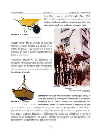 PUESTA EN OBRA

CAPÍTULO 14

FABRICACIÓN Y TRANSPORTE

Carretillas, carretones para hormigón (figura 14.5).
Estos vehículos se pueden usar en obras pequeñas al nivel
del piso. Son lentos y utilizan mucha mano de obra, pero
estos siguen siendo muy empleados en nuestro medio.

FIGURA 14.5. Carretilla
Fuente: www.zaitegui.com

Guinche (figura 14.6). Es un medio de transportar
hormigón a alturas elevadas, que consiste en un
sistema de poleas, y que pueden ser a motor o
manuales. En estos se pueden cargar carretones o
baldes con hormigón.
Cucharones

(figura14.7).

Los

cucharones

se

transportan o manejan por grúa, grúa fija, monorriel,
camión, vagón de ferrocarril, cable transportador,
etc. Las compuertas para los cucharones deben ser
herméticas a la lechada.

FIGURA 14.6. Guinche elevando carretón con
hormigón
Construcción particular- Cochabamba
Fuente: Propia

Transportadores. Los transportadores de banda (figura 15.9a) se
usan para transferir el hormigón horizontalmente y a distancias
FIGURA 14.7. Cucharón
Fuente: www.lemaco.cl

moderadas en el sentido vertical. Los transportadores son
relativamente baratos y pueden eliminar la necesidad de otro

equipo auxiliar más caro, como lo son las grúas y las bombas. Los transportadores resultan útiles en
particular en zonas de espacio limitado, como en los túneles. Se usan en zonas grandes como las
losas de pisos y cubiertas de puentes. Se debe utilizar una canaleta para caída libre en el extremo de
descarga de un transportador para ayudar a controlar la segregación. Los transportadores son
particularmente útiles para hormigón de bajo revenimiento.

240

 