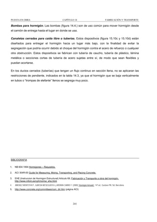 PUESTA EN OBRA

CAPÍTULO 14

FABRICACIÓN Y TRANSPORTE

Bombas para hormigón. Las bombas (figura 14.4.) son de uso común para mover hormigón desde
el camión de entrega hasta el lugar en donde se usa.
Canaletas cerradas para caída libre o tuberías. Estos dispositivos (figura 15.10c y 15.10d) están
diseñados para entregar el hormigón hacia un lugar más bajo, con la finalidad de evitar la
segregación que podría ocurrir debido al choque del hormigón contra el acero de refuerzo o cualquier
otra obstrucción. Estos dispositivos se fabrican con tubería de caucho, tubería de plástico, lámina
metálica o secciones cortas de tubería de acero sujetas entre sí, de modo que sean flexibles y
puedan acortarse.
En los ductos cerrados (tuberías) que tengan un flujo continuo en sección llena, no se aplicaran las
restricciones de pendiente, indicados en la tabla 14.3, ya que el hormigón que se baja verticalmente
en tubos o “trompas de elefante” llenos se segrega muy poco.

BIBLIOGRAFIA
1.

NB 604:1994 Hormigones – Requisitos.

2.

ACI 304R-00 Guide for Measuring, Mixing, Transporting, and Placing Concrete.

3.

EHE (Instruccion de Hormigon Estructural) Articulo 69, Fabricación y Transporte a obra del hormigón,
http://www.mfom.es/cph/norma_ehe.html.

4.

JIMENEZ MONTOYA P., GARCIA MESEGUER A. y MORAN CABRE F. (2000) “Hormigón Armado”. 14ª ed., Gustavo Pili, SA, Barcelona.

5.

http://www.concrete.org/committees/com_dir.htm (página ACI)

241

 