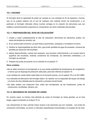 PUESTA EN OBRA

CAPITULO 15

COLOCACIÓN

15.1. VACIADO
El hormigón tiene la capacidad de poder ser vaciado en una variedad sin fin de aspectos y formas,
que no se pueden obtener con el uso de cualquier otro material común de construcción, y en
particular el hormigón reforzado ofrece muchas ventajas en la creación de estructuras que son
estética y económicamente superiores en comparación con otros materiales estructurales.

15.1.1. PREPARACIÓN DEL SITIO DE COLOCACIÓN1
1. Limpiar y mojar cuidadosamente el sitio de colocación, eliminando los elementos sueltos, los
restos de lechada de cemento, etc.
2. Si se vaciará sobre el terreno, ya sean losas o pavimentos, compactar y humedecer el mismo.
3. Verificar la impermeabilidad de dicho sitio, para evitar perdidas de agua de amasado, inclusive las
perdidas por absorción del encofrado.
4. Aplicar desencofrantes, cuando sea necesario, que recubran uniformemente y sin exceso toda la
superficie del encofrado, evitando contaminar las armaduras, los elementos embebidos y el
hormigón ya colocado.
5. Preparar las juntas de acuerdo con lo indicado en el capitulo 17.
Otros cuidados
• No se debe comenzar el hormigonado si es que existe posibilidad de temperaturas de congelación,
a menos que se disponga de protección adecuada, para esto referirse al capitulo 19.
• Las medidas de curado deben estar listas en el momento preciso, ver el capitulo 18 y a la ACI 308R.
• La velocidad de fabricación del hormigón debe ir en relación con la capacidad del equipo de trabajo
y la mano de obra utilizada para la colocación y procesos de terminado.
• Se debe realizar una inspección final, antes del hormigonado: de las fundaciones, juntas de
construcción, encofrados, refuerzo, etc.

15.1.2. SECUENCIA DE VACIADO EN LOSAS
En muchos casos, la manera más eficiente de vaciar el hormigón en áreas grandes, es en tiras
largas, según lo ilustrado en la figura 15.1a
Las colocaciones en tiras, permite mayor acceso a las secciones que son vaciadas. Las juntas de
contracción intermedias, se ponen a intervalos especificados transversales a la longitud de las tiras.

242

 