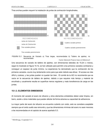 PUESTA EN OBRA

CAPITULO 15

COLOCACIÓN

Tiras anchas pueden requerir la instalación de juntas de contracción longitudinales.

a)

b)

RECOMENDADO

NO RECOMENDADO

Juntas de Contracción

Cuadros vaciados primero

Juntas de Construcción
Tiras vaciadas primero

Cuadros vaciados posteriormente

Tiras vaciadas posteriormente

FIGURA 15.1. Secuencia de Vaciado a) Tiras largas, recomendadas b) Tablero de ajedrez, no
recomendado
Fuente: Elaboración Propia en base a la Referencia 6

Una secuencia de vaciado de tablero de ajedrez, con dimensiones laterales de 15,2m o menos,
según lo mostrado en figura 15.1b, se han utilizado para permitir a los primeros vaciados contraerse y
conseguir un espesor de junta mínimo. La experiencia ha demostrado que la contracción de los
primeros vaciados, ocurre muy lentamente como para que este método sea eficaz. El acceso es más
difícil y costoso, y las juntas pueden no quedar tan bien. El comité de la ACI no recomienda que se
vacíe en la secuencia de tablero de ajedrez, debido a que requiere más tiempo y material de
encofrado y usualmente resulta en superficie menos regulares y mala transferencia de carga en las
juntas.

15.1.3. ELEMENTOS EMBEBIDOS
Al momento del vaciado el acero de refuerzo y otros elementos embebidos deben estar limpios, sin
barro, aceite u otros materiales que puedan afectar de forma adversa su capacidad de adherencia.
La mayor parte del acero de refuerzo se encuentra cubierto con oxido, esto se considera aceptable
siempre que el oxido suelto sea removido y que las dimensiones mínimas del acero no sean menores
a las recomendadas en el capitulo de aceros apartado 5.3.

1

NB 604 pag. 12 apartado 5.5.1
243

 