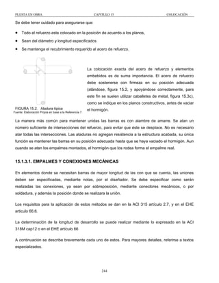 PUESTA EN OBRA

CAPITULO 15

COLOCACIÓN

Se debe tener cuidado para asegurarse que:

•

Todo el refuerzo este colocado en la posición de acuerdo a los planos,

•

Sean del diámetro y longitud especificados

•

Se mantenga el recubrimiento requerido al acero de refuerzo.

La colocación exacta del acero de refuerzo y elementos
embebidos es de suma importancia. El acero de refuerzo
debe sostenerse con firmeza en su posición adecuada
(atándose, figura 15.2, y apoyándose correctamente, para
este fin se suelen utilizar caballetes de metal, figura 15.3c),
como se indique en los planos constructivos, antes de vaciar
FIGURA 15.2. Atadura típica
Fuente: Elaboración Propia en base a la Referencia 7

el hormigón.

La manera más común para mantener unidas las barras es con alambre de amarre. Se atan un
número suficiente de intersecciones del refuerzo, para evitar que éste se desplace. No es necesario
atar todas las intersecciones. Las ataduras no agregan resistencia a la estructura acabada, su única
función es mantener las barras en su posición adecuada hasta que se haya vaciado el hormigón. Aun
cuando se atan los empalmes montados, el hormigón que los rodea forma el empalme real.

15.1.3.1. EMPALMES Y CONEXIONES MECÁNICAS
En elementos donde se necesitan barras de mayor longitud de las con que se cuenta, las uniones
deben ser especificadas, mediante notas, por el diseñador. Se debe especificar como serán
realizadas las conexiones, ya sean por sobreposición, mediante conectores mecánicos, o por
soldadura, y además la posición donde se realizara la unión.
Los requisitos para la aplicación de estos métodos se dan en la ACI 315 artículo 2.7, y en el EHE
articulo 66.6.
La determinación de la longitud de desarrollo se puede realizar mediante lo expresado en la ACI
318M cap12 o en el EHE articulo 66
A continuación se describe brevemente cada uno de estos. Para mayores detalles, referirse a textos
especializados.

244

 