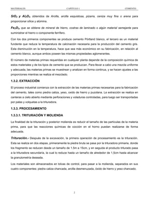 MATERIALES

CAPITULO 1

CEMENTO

SiO2 y Al2O3, obtenidos de Arcilla, arcilla esquistosa, pizarra, ceniza muy fina o arena para
proporcionar sílice y alúmina.

Fe2O3, que se obtiene de mineral de hierro, costras de laminado o algún material semejante para
suministrar el hierro o componente ferrífero.
Con los dos primeros componentes se produce cemento Pórtland blanco, el tercero es un material
fundente que reduce la temperatura de calcinación necesaria para la producción del cemento gris.
Esta disminución en la temperatura, hace que sea más económico en su fabricación, en relación al
cemento blanco, aunque ambos poseen las mismas propiedades aglomerantes.
El número de materias primas requeridas en cualquier planta depende de la composición química de
estos materiales y de los tipos de cemento que se produzcan. Para llevar a cabo una mezcla uniforme
y adecuada, las materias primas se muestrean y analizan en forma continua, y se hacen ajustes a las
proporciones mientras se realiza el mezclado.

1.3.2. EXTRACCIÓN
El proceso industrial comienza con la extracción de las materias primas necesarias para la fabricación
del cemento, tales como piedra caliza, yeso, oxido de hierro y puzolana. La extracción se realiza en
canteras a cielo abierto mediante perforaciones y voladuras controladas, para luego ser transportadas
por palas y volquetas a la trituradora.

1.3.3. PROCESAMIENTO
1.3.3.1. TRITURACIÓN Y MOLIENDA
La finalidad de la trituración y posterior molienda es reducir el tamaño de las partículas de la materia
prima, para que las reacciones químicas de cocción en el horno puedan realizarse de forma
adecuada.

Trituración.- Después de la excavación, la primera operación de procesamiento es la trituración.
Esta se realiza en dos etapas, primeramente la piedra bruta se pasa por la trituradora primaria, donde
los fragmento se reducen desde un tamaño de 1.5m a 15cm, y en seguida el producto triturado pasa
a la trituradora secundaría, la cual lo reduce hasta un tamaño de alrededor de 1,5cm hasta alcanzar
la granulometría deseada.
Los materiales son almacenados en tolvas de control, para pasar a la molienda, separados en sus
cuatro componentes: piedra caliza chancada, arcilla desmenuzada, óxido de hierro y yeso chancado.

2

 
