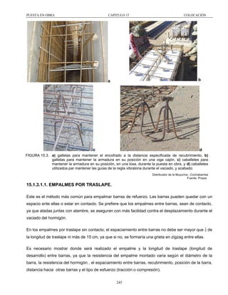 PUESTA EN OBRA

CAPITULO 15

COLOCACIÓN

b

a

c

d

FIGURA 15.3. a) galletas para mantener el encofrado a la distancia especificada de recubrimiento, b)
galletas para mantener la armadura en su posición en una viga cajón, c) caballetes para
mantener la armadura en su posición, en una losa, durante la puesta en obra, y d) caballetes
utilizados par mantener las guías de la regla vibratoria durante el vaciado, y acabado.
Distribuidor de la Muyurina - Cochabamba
Fuente: Propia

15.1.3.1.1. EMPALMES POR TRASLAPE.
Este es el método más común para empalmar barras de refuerzo. Las barras pueden quedar con un
espacio ente ellas o estar en contacto. Se prefiere que los empalmes entre barras, sean de contacto,
ya que atadas juntas con alambre, se aseguran con más facilidad contra el desplazamiento durante el
vaciado del hormigón.
En los empalmes por traslape sin contacto, el espaciamiento entre barras no debe ser mayor que  de
la longitud de traslape ni más de 15 cm, ya que si no, se formaría una grieta en zigzag entre ellas.
Es necesario mostrar donde será realizado el empalme y la longitud de traslape (longitud de
desarrollo) entre barras, ya que la resistencia del empalme montado varia según el diámetro de la
barra, la resistencia del hormigón , el espaciamiento entre barras, recubrimiento, posición de la barra,
distancia hacia otras barras y el tipo de esfuerzo (tracción o compresión).
245

 