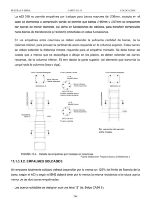 PUESTA EN OBRA

CAPITULO 15

COLOCACIÓN

La ACI 318 no permite empalmes por traslape para barras mayores de ∅36mm, excepto en el
caso de elementos a compresión donde se permite que barras ∅45mm y ∅57mm se empalmen
con barras de menor diámetro, así como en fundaciones de edificios, para transferir compresión
hacia barras de transferencia (∅≤36mm) embebidas en estas fundaciones.
En los empalmes entre columnas se deben extender la suficiente cantidad de barras, de la
columna inferior, para proveer la cantidad de acero requerida en la columna superior. Estas barras
se deben extender la distancia mínima requerida para el empalme montado. Se debe tomar en
cuenta que a menos que se especifique o dibuje en los planos, se deben extender las barras
restantes, de la columna inferior, 75 mm desde la parte superior del elemento que transmita la
carga hacia la columna (losa o viga).
CASO Columna Rectangular

CASO Columna Circular

CASO columna rectangular

1.5 Ø,
MINIMO 40mm

Barras Inferiores
Barras Superiores

Barras Inferiores
Barras Superiores

SECCION A'-A'

longitud de traslape

longitud de traslape

SECCION A'-A'
Pocición aceptable para un
máximo número de barras.

SECCION A'-A'

1.5 Ø,
MINIMO 40mm

Barras Inferiores
Barras Superiores
PENDIENTE
MAX 1:6

LOSA

VIGA
SECCION A'-A'
Pocicion preferible.

Sin reducción de sección
entre niveles.

FIGURA 15.4. Detalle de empalmes por traslape en columnas
Fuente: Elaboración Propia en base a la Referencia 2

15.1.3.1.2. EMPALMES SOLDADOS.
Un empalme totalmente soldado deberá desarrollar por lo menos un 125% del límite de fluencia de la
barra, según el ACI y según el EHE deberá tener por lo menos la misma resistencia a la rotura que la
menor de las dos barras empalmadas.
Los aceros soldables se designan con una letra “S” (ej. Belgo CA50 S).
246

 