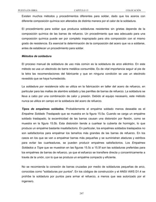 PUESTA EN OBRA

CAPITULO 15

COLOCACIÓN

Existen muchos métodos y procedimientos diferentes para soldar, dado que los aceros con
diferente composición química son alterados de distinta manera por el calor de la soldadura.
El procedimiento para soldar que produzca soldaduras resistentes sin grietas depende de la
composición química de las barras de refuerzo. Un procedimiento que sea adecuado para una
composición química puede ser por completo inapropiado para otra composición con el mismo
grado de resistencia. Es esencial la determinación de la composición del acero que va a soldarse,
antes de establecer un procedimiento para soldar.
Métodos de soldadura
El proceso manual de soldadura de uso más común es la soldadura de arco eléctrico. En este
método se usa un electrodo de barra metálica consumible. Es de vital importancia seguir al pie de
la letra las recomendaciones del fabricante y que en ninguna condición se use un electrodo
revestido que se haya humedecido.
La soldadura por resistencia sólo se utiliza en la fabricación en taller del acero de refuerzo, en
particular para las mallas de alambre soldado y las parrillas de barras de refuerzo. La soldadura se
lleva a cabo por una combinación de calor y presión. Debido al equipo necesario, este método
nunca se utiliza en campo en la soldadura del acero de refuerzo.
Tipos de empalmes soldados. Probablemente el empalme soldado menos deseable es el
Empalme Soldado Traslapado que se muestra en la figura 15.5a. Cuando se carga un empalme
soldado traslapado, la excentricidad de las barras causan una distorsión por flexión, como se
muestra en la figura 15.5b. Esta distorsión tiende a cuartear la cubierta de hormigón, lo que
produce un empalme bastante insatisfactorio. En particular, los empalmes soldados traslapados no
son satisfactorios para empalmar los tamaños más grandes de las barras de refuerzo. En los
casos en los que se van a empalmar barras más pequeñas y se suministran ataduras y estribos
para evitar las cuarteaduras, se pueden producir empalmes satisfactorios. Los Empalmes
Soldados a Tope que se muestran en las figuras 15.5c a 15.5f son las soldaduras preferidas para
los empalmes de barras de refuerzo, ya que el esfuerzo se transfiere directa y concentricamente a
través de la unión, con lo que se produce un empalme compacto y eficiente.
No se recomienda la conexión de barras cruzadas por medio de soldaduras pequeñas de arco,
conocidas como "soldaduras por puntos". En los códigos de construcción y el ANSI/ AWS D1.4 se
prohíbe la soldadura por puntos para armar el refuerzo, a menos que sea autorizado por el
ingeniero.

247

 