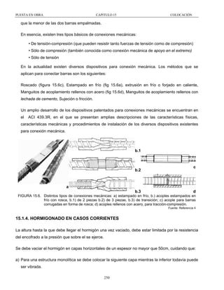PUESTA EN OBRA

CAPITULO 15

COLOCACIÓN

que la menor de las dos barras empalmadas.
En esencia, existen tres tipos básicos de conexiones mecánicas:
• De tensión-compresión (que pueden resistir tanto fuerzas de tensión como de compresión)
• Sólo de compresión (también conocida como conexión mecánica de apoyo en el extremo)
• Sólo de tensión
En la actualidad existen diversos dispositivos para conexión mecánica. Los métodos que se
aplican para conectar barras son los siguientes:
Roscado (figura 15.6c), Estampado en frío (fig 15.6a), extrusión en frío o forjado en caliente,
Manguitos de acoplamiento rellenos con acero (fig 15.6d), Manguitos de acoplamiento rellenos con
lechada de cemento, Sujeción o fricción.
Un amplio desarrollo de los dispositivos patentados para conexiones mecánicas se encuentran en
el

ACI 439.3R, en el que se presentan amplias descripciones de las características físicas,

características mecánicas y procedimientos de instalación de los diversos dispositivos existentes
para conexión mecánica.

b.1

b.2

c

a
b.3

d

FIGURA 15.6. Distintos tipos de conexiones mecánicas: a) estampado en frío, b.) acoples estampados en
frío con rosca, b.1) de 2 piezas b.2) de 3 piezas, b.3) de transición; c) acople para barras
corrugadas en forma de rosca; d) acoples rellenos con acero, para tracción-compresión.
Fuente: Referencia 4

15.1.4. HORMIGONADO EN CASOS CORRIENTES
La altura hasta la que debe llegar el hormigón una vez vaciado, debe estar limitada por la resistencia
del encofrado a la presión que sobre el se ejerce.
Se debe vaciar el hormigón en capas horizontales de un espesor no mayor que 50cm, cuidando que:
a) Para una estructura monolítica se debe colocar la siguiente capa mientras la inferior todavía puede
ser vibrada.
250

 