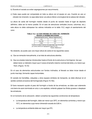 PUESTA EN OBRA

CAPITULO 15

COLOCACIÓN

b) Durante el vaciado se eviten segregaciones por escurrimiento.
c) Cada capa pueda ser compactada en toda su altura con el equipo en uso. Cuando se use un
vibrador de inmersión, la capa debe tener una altura inferior a la longitud de la cabeza del vibrador.
La altura de caída del hormigón medido desde el punto de vaciado hasta el lugar de depósito
definitivo, debe ser la menor posible. En el caso de estructuras verticales (muros, columnas, etc.),
esta altura no debe sobrepasar los valores indicados en la tabla 15.2, según el asentamiento del
cono:
TABLA 15.2 ALTURA MÁXIMA DE CAÍDA DEL HORMIGÓN
SEGÚN LA NORMA BOLIVIANA
Asentamiento [cm] Altura máxima [m]
<4
2
4 a 10
2.5
>10
2
Cuando se utilizan tuberías se puede dejar caer el hormigón
por varios metros sin segregación (figura 15.10)
Fuente: Referencia 1

No obstante, se puede usar una mayor altura de caída en los siguientes casos:
a) Que se remezcle manualmente, si se trata de estructuras abiertas.
b) Que se emplee tuberías introducidas hasta el fondo de la estructura a hormigonar, las que
deben tener un diámetro mayor que 4 veces el tamaño máximo nominal del árido y no menor que
15cm. (Figura. 15.10)
En el caso de elementos estructurales con fondos inclinados, el llenado se debe iniciar desde el
punto mas bajo, formando capas horizontales.
El vaciado de Carretillas, volquetas u otros equipos similares de transporte, se debe efectuar en el
sentido contrario al avance del hormigonado (Figura 15.10b).
Si fuera necesario ayudar al paso del hormigón a través de las armaduras, se debe usar solamente
una barra de acero terminada en arco o una espátula, evitando golpear los Áridos gruesos o desplazar
las armaduras.
En el momento de la colocación, deben cumplirse las siguientes condiciones de temperatura:
•

La temperatura del hormigón, debe ser menor que 35ºC, en elementos corrientes y menor que
16°C, en elementos cuya menor dimensión exceda de 0,80 m.

•

La temperatura ambiente debe ser mayor que 5ºC.

251

 