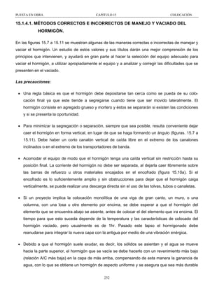 PUESTA EN OBRA

CAPITULO 15

COLOCACIÓN

15.1.4.1. MÉTODOS CORRECTOS E INCORRECTOS DE MANEJO Y VACIADO DEL
HORMIGÓN.
En las figuras 15.7 a 15.11 se muestran algunas de las maneras correctas e incorrectas de manejar y
vaciar el hormigón. Un estudio de estos valores y sus títulos darán una mejor comprensión de los
principios que intervienen, y ayudará en gran parte al hacer la selección del equipo adecuado para
vaciar el hormigón, a utilizar apropiadamente el equipo y a analizar y corregir las dificultades que se
presenten en el vaciado.
Las precauciones:
• Una regla básica es que el hormigón debe depositarse tan cerca como se pueda de su colocación final ya que este tiende a segregarse cuando tiene que ser movido lateralmente. El
hormigón consiste en agregado grueso y mortero y éstos se separarán si existen las condiciones
y si se presenta la oportunidad.
• Para minimizar la segregación o separación, siempre que sea posible, resulta conveniente dejar
caer el hormigón en forma vertical, en lugar de que se haga formando un ángulo (figuras. 15.7 a
15.11). Debe haber un corto canalón vertical de caída libre en el extremo de los canalones
inclinados o en el extremo de los transportadores de banda.
• Acomodar el equipo de modo que el hormigón tenga una caída vertical sin restricción hasta su
posición final. La corriente del hormigón no debe ser separada, al dejarla caer libremente sobre
las barras de refuerzo u otros materiales encajados en el encofrado (figura 15.10a). Si el
encofrado es lo suficientemente amplio y sin obstrucciones para dejar que el hormigón caiga
verticalmente, se puede realizar una descarga directa sin el uso de las tolvas, tubos o canaletas.
• Si un proyecto implica la colocación monolítica de una viga de gran canto, un muro, o una
columna, con una losa u otro elemento por encima, se debe esperar a que el hormigón del
elemento que se encuentra abajo se asiente, antes de colocar el del elemento que ira encima. El
tiempo para que esto suceda depende de la temperatura y las características de colocado del
hormigón vaciado, pero usualmente es de 1hr. Pasado este lapso el hormigonado debe
reanudarse para integrar la nueva capa con la antigua por medio de una vibración enérgica.
• Debido a que el hormigón suele exudar, es decir, los sólidos se asientan y el agua se mueve
hacia la parte superior, el hormigón que se vacíe se debe hacerlo con un revenimiento más bajo
(relación A/C más baja) en la capa de más arriba, compensando de esta manera la ganancia de
agua, con lo que se obtiene un hormigón de aspecto uniforme y se asegura que sea más durable
252

 