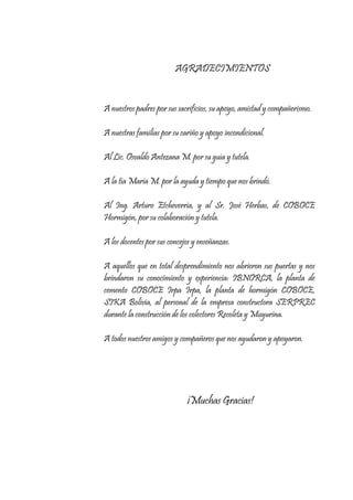 AGRADECIMIENTOS

A nuestros padres por sus sacrificios, su apoyo, amistad y compañerismo.
A nuestras familias por su cariño y apoyo incondicional.
Al Lic. Osvaldo Antezana M. por su guía y tutela.
A la tía Maria M. por la ayuda y tiempo que nos brindó.
Al Ing. Arturo Etcheverria, y al Sr. José Herbas, de COBOCE
Hormigón, por su colaboración y tutela.
A los docentes por sus concejos y enseñanzas.
A aquellos que en total desprendimiento nos abrieron sus puertas y nos
brindaron su conocimiento y experiencia: IBNORCA, la planta de
cemento COBOCE Irpa Irpa, la planta de hormigón COBOCE,
SIKA Bolivia, al personal de la empresa constructora SERPREC
durante la construcción de los colectores Recoleta y Muyurina.
A todos nuestros amigos y compañeros que nos ayudaron y apoyaron.

¡Muchas Gracias!

 
