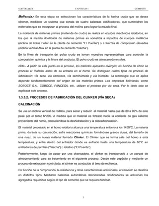MATERIALES

CAPITULO 1

CEMENTO

Molienda.- En esta etapa se seleccionan las características de la harina cruda que se desea
obtener, mediante un sistema que consta de cuatro balanzas dosificadoras, que suministran los
materiales que se incorporan al proceso del molino para lograr la mezcla final.
La molienda de materias primas (molienda de crudo) se realiza en equipos mecánicos rotatorios, en
los que la mezcla dosificada de materias primas es sometida a impactos de cuerpos metálicos
(molino de bolas Fuller en la planta de cemento “El Puente”) o a fuerzas de compresión elevadas
(molino vertical Atox en la planta de cemento “Viacha”).
En la línea de transporte del polvo crudo se toman muestras representativas para controlar la
composición química y la finura del producto. El polvo crudo es almacenado en silos.
Nota.- A partir de este punto en el proceso, los métodos aplicados divergen, en función de cómo se
procesa el material antes de su entrada en el horno. Se distinguen cuatro tipos de proceso de
fabricación: vía seca, vía semiseca, vía semihúmeda y vía húmeda. La tecnología que se aplica
depende fundamentalmente del origen de las materias primas. Las empresas bolivianas, como
SOBOCE S.A., COBOCE, FANCESA, etc., utilizan el proceso por vía seca. Por lo tanto solo se
explicara este proceso.

1.3.3.2. PROCESOS DE FABRICACIÓN DEL CLINKER (VÍA SECA)
CALCINACIÓN
Se usa un molino vertical de rodillos, para secar y reducir el material hasta que de 80 a 90% de este
pase por el tamiz Nº200. A medida que el material es forzado hacia la corriente de gas caliente
proveniente del horno, produciéndose la deshidratación y la descarbonatación.
El material procesado en el horno rotatorio alcanza una temperatura entorno a los 1450ºC. La materia
prima, durante su calcinación, sufre reacciones químicas formándose granos duros, del tamaño de
una nuez, de un nuevo material llamado Clinker. El Clinker que se forma sale del horno a esta
temperatura, y entra dentro del enfriador donde es enfriado hasta una temperatura de 80°C en
enfriadores de parrillas (“Viacha”) o rotativo (“El Puente”).
Posteriormente, luego de pasar por una chancadora, el clinker es transportado a un parque de
almacenamiento para su tratamiento en el siguiente proceso. Desde este depósito y mediante un
proceso de extracción controlada, el clinker es conducido al área de molienda.
En función de la composición, la resistencia y otras características adicionales, el cemento se clasifica
en distintos tipos. Mediante balanzas automáticas denominadas dosificadoras se adicionan los
agregados requeridos según el tipo de cemento que se requiera fabricar.

3

 