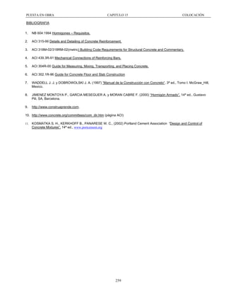 PUESTA EN OBRA

CAPITULO 15

COLOCACIÓN

BIBLIOGRAFIA
1.

NB 604:1994 Hormigones – Requisitos.

2.

ACI 315-99 Details and Detailing of Concrete Reinforcement.

3.

ACI 318M-02/318RM-02(metric) Building Code Requirements for Structural Concrete and Commentary.

4.

ACI 439.3R-91 Mechanical Connections of Reinforcing Bars.

5.

ACI 304R-00 Guide for Measuring, Mixing, Transporting, and Placing Concrete.

6.

ACI 302.1R-96 Guide for Concrete Floor and Slab Construction

7.

WADDELL J. J. y DOBROWOLSKI J. A. (1997) “Manual de la Construcción con Concreto“. 3ª ed., Tomo I. McGraw_Hill,
Mexico.

8.

JIMENEZ MONTOYA P., GARCIA MESEGUER A. y MORAN CABRE F. (2000) “Hormigón Armado”. 14ª ed., Gustavo
Pili, SA, Barcelona.

9.

http://www.construaprende.com.

10. http://www.concrete.org/committees/com_dir.htm (página ACI)
11.

KOSMATKA S. H., KERKHOFF B., PANARESE W. C., (2002) Portland Cement Association “Design and Control of
Concrete Mixtures”. 14ª ed., www.portcement.org

259

 