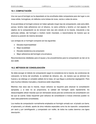 PUESTA EN OBRA

CAPÍTULO 16

COMPACTACIÓN Y ACABADO

16.1. COMPACTACIÓN
Una vez que el hormigón se ha depositado en los encofrados debe compactarse para dar lugar a una
masa sólida, homogénea, sin defectos como bolsas de rocas, vacíos o vetas de arena.
Si se permitiese al hormigón endurar sin haber aplicado ningún tipo de compactación, este seria débil,
poroso, tendría mala adherencia con el refuerzo, no seria uniforme y tendría un mal aspecto. El
objetivo de la compactación es de remover todo ese aire ocluido en la mezcla, induciendo a las
partículas sólidas, del hormigón o mortero recién mezclado, a reacomodarse de manera que se
alcance su posición de máxima densidad.
Las ventajas de un hormigón compacto son las siguientes:
•

Elevada impermeabilidad

•

Mejor durabilidad

•

Elevada resistencia a la compresión

•

Mejor adherencia del hormigón a la armadura.

Recomendaciones detalladas para el equipo y los procedimientos para la compactación se dan en la
ACI 309R.

16.2. MÉTODOS DE CONSOLIDACIÓN
Se debe escoger el método de compactación según la consistencia de la mezcla, las condiciones de
colocación, la forma del encofrado, la cantidad de refuerzo, etc., de manera que se eliminen los
huecos y se obtenga un completo sellado de la masa, sin que llegue a producirse segregación. Para
esto muchos métodos manuales y mecánicos están disponibles.
Mientras mas seca sea la mezcla, mayor esfuerzo se requerirá para alcanzar la consolidación
apropiada, y si esta no se proporciona, la calidad del hormigón caerá rápidamente. Es
desaconsejable utilizar mezclas que son demasiado secas para las condiciones de consolidación con
las que se cuenta. Estas requerirán gran esfuerzo de consolidación e incluso entonces pueden no
estar adecuadamente consolidadas.
Los medios de compactación normalmente empleados en hormigón armado son: el picado con barra,
el apisonado y el vibrado, aparte de otros métodos especiales como los de inyección, compactación
por vacío y por centrifugación, y compactado con rodillo, de todos los cuales daremos una ligera
descripción.

260

 