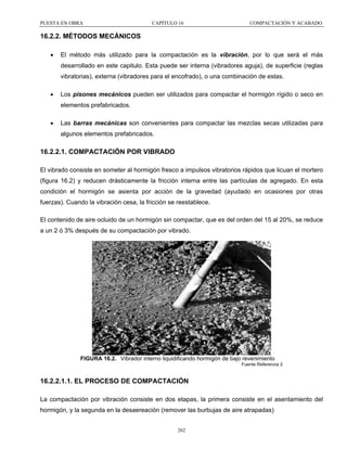 PUESTA EN OBRA

CAPÍTULO 16

COMPACTACIÓN Y ACABADO

16.2.2. MÉTODOS MECÁNICOS
•

El método más utilizado para la compactación es la vibración, por lo que será el más
desarrollado en este capitulo. Esta puede ser interna (vibradores aguja), de superficie (reglas
vibratorias), externa (vibradores para el encofrado), o una combinación de estas.

•

Los pisones mecánicos pueden ser utilizados para compactar el hormigón rígido o seco en
elementos prefabricados.

•

Las barras mecánicas son convenientes para compactar las mezclas secas utilizadas para
algunos elementos prefabricados.

16.2.2.1. COMPACTACIÓN POR VIBRADO
El vibrado consiste en someter al hormigón fresco a impulsos vibratorios rápidos que licuan el mortero
(figura 16.2) y reducen drásticamente la fricción interna entre las partículas de agregado. En esta
condición el hormigón se asienta por acción de la gravedad (ayudado en ocasiones por otras
fuerzas). Cuando la vibración cesa, la fricción se reestablece.
El contenido de aire ocluido de un hormigón sin compactar, que es del orden del 15 al 20%, se reduce
a un 2 ó 3% después de su compactación por vibrado.

FIGURA 16.2. Vibrador interno liquidificando hormigón de bajo revenimiento
Fuente Referencia 2

16.2.2.1.1. EL PROCESO DE COMPACTACIÓN
La compactación por vibración consiste en dos etapas, la primera consiste en el asentamiento del
hormigón, y la segunda en la desaereación (remover las burbujas de aire atrapadas)
262

 
