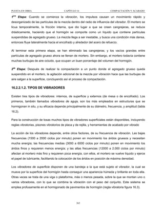 PUESTA EN OBRA

CAPÍTULO 16

COMPACTACIÓN Y ACABADO

1era Etapa: Cuando se comienza la vibración, los impulsos causan un movimiento rápido y
desorganizado de las partículas de la mezcla dentro del radio de influencia del vibrador. El mortero se
licua temporalmente, la fricción interna, que dio lugar a que se creen cangrejeras, se reduce
drásticamente, haciendo que el hormigón se comporte como un líquido que contiene partículas
suspendidas de agregado grueso. La mezcla llega a ser inestable, y busca una condición más densa,
entonces fluye lateralmente hacia el encofrado y alrededor del acero de refuerzo.
Al terminar esta primera etapa, se han eliminado las cangrejeras; y los vacíos grandes entre
partículas de agregado grueso ahora se llenan de mortero. Sin embargo, el mortero todavía contiene
muchas burbujas de aire ocluido, que ocupan un buen porcentaje del volumen del hormigón.
2da Etapa: Después de realizar la compactación a un punto donde el agregado grueso queda
suspendido en el mortero, la agitación adicional de la mezcla por vibración hace que las burbujas de
aire salgan a la superficie, concluyendo así el proceso de compactación.

16.2.2.1.2. TIPOS DE VIBRADORES
Existen tres tipos de vibradores: internos, de superficie y externos (de mesa o de encofrado). Los
primeros, también llamados vibradores de aguja, son los más empleados en estructuras que se
hormigonan in situ, y su eficacia depende principalmente de su diámetro, frecuencia, y amplitud (tabla
16.2).
Para la construcción de losas muchos tipos de vibradores superficiales están disponibles, incluyendo
reglas vibratorias, pisones vibratorios de placa y de rejilla, y herramientas de acabado por vibrado
La acción de los vibradores depende, entre otros factores, de su frecuencia de vibración. Las bajas
frecuencias (1500 a 2000 ciclos por minuto) ponen en movimiento los áridos gruesos y necesitan
mucha energía; las frecuencias medias (3000 a 6000 ciclos por minuto) ponen en movimiento los
áridos finos y requieren menos energía; y las altas frecuencias (12000 a 2.000 ciclos por minuto)
afectan al mortero más fino y requieren poca energía, con ellos, el mortero se vuelve líquido y ejerce
el papel de lubricante, facilitando la colocación de los áridos en posición de máxima densidad.
Los vibradores de superficie disponen de una bandeja a la que está sujeto el vibrador, la cual se
mueve por la superficie del hormigón hasta conseguir una apariencia húmeda y brillante en toda ella.
Otras veces se trata de una viga o plataforma, más o menos pesada, sobre la que se montan uno o
varios vibradores, con lo que se combina la vibración con el peso del conjunto. Este sistema se
emplea profusamente en el hormigonado de pavimentos de hormigón (regla vibratoria figura 16.3).

263

 