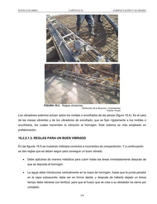 PUESTA EN OBRA

CAPÍTULO 16

COMPACTACIÓN Y ACABADO

FIGURA 16.3. Reglas vibratorias
Distribuidor de la Muyurina - Cochabamba
Fuente: Propia

Los vibradores externos actúan sobre los moldes o encofrados de las piezas (figura 16.4). Es el caso
de las mesas vibrantes y de los vibradores de encofrado, que se fijan rígidamente a los moldes o
encofrados, los cuales transmiten la vibración al hormigón. Este sistema es más empleado en
prefabricación.

16.2.2.1.3. REGLAS PARA UN BUEN VIBRADO
En las figuras 16.5 se muestran métodos correctos e incorrectos de compactación. Y a continuación
se dan reglas que se deben seguir para conseguir un buen vibrado.
•

Debe aplicarse de manera metódica para cubrir todas las áreas inmediatamente después de
que se deposita el hormigón

•

La aguja debe introducirse verticalmente en la masa de hormigón, hasta que la punta penetre
en la capa subyacente; debe ser en forma rápida, y después de haberla dejado un breve
tiempo debe retirarse con lentitud, para que el hueco que se crea a su alrededor se cierre por
completo.
264

 