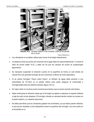 PUESTA EN OBRA

CAPÍTULO 16

COMPACTACIÓN Y ACABADO

FIGURA 16.4. Vibrador externo o de contacto, sobre el encofrado

de un muro
Fuente: Referencia 2

•

Los vibradores no se deben utilizar para mover el hormigón lateralmente.

•

La distancia entre los puntos de inmersión de la aguja debe ser aproximadamente 1.5 veces el
radio de acción (tabla 16.2), y debe ser tal que los campos de acción se superpongan
ligeramente.

•

Es necesario suspender la vibración cuando en la superficie se forma un sutil estrato de
mezcla fina y las grandes burbujas de aire comienzan a aflorar de modo esporádico.

•

Si se coloca hormigón “fresco sobre fresco”, el vibrador de aguja debe penetrar a una
profundidad de 10-15cm en el estrato inferior para poder asegurar la continuidad y
homogeneidad entre los distintos estratos (figura 16.5.c).

•

Es mejor vibrar en muchos puntos durante poco tiempo que en pocos durante más tiempo.

•

Debe continuarse la vibración hasta que el hormigón se aplane y adquiera un aspecto brillante
y deje de subir el aire atrapado. El hormigón vibrado en demasía tendrá mortero en exceso en
la parte superior y un aspecto espumoso.

•

No debe permitirse que los vibradores golpeen los encofrados, ya que éstos pueden dañarse,
lo que da por resultado un feo desperfecto sobre la superficie del hormigón, así como daño en
el encofrado en si.

265

 