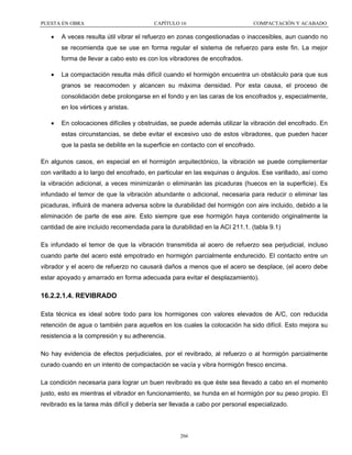 PUESTA EN OBRA

•

CAPÍTULO 16

COMPACTACIÓN Y ACABADO

A veces resulta útil vibrar el refuerzo en zonas congestionadas o inaccesibles, aun cuando no
se recomienda que se use en forma regular el sistema de refuerzo para este fin. La mejor
forma de llevar a cabo esto es con los vibradores de encofrados.

•

La compactación resulta más difícil cuando el hormigón encuentra un obstáculo para que sus
granos se reacomoden y alcancen su máxima densidad. Por esta causa, el proceso de
consolidación debe prolongarse en el fondo y en las caras de los encofrados y, especialmente,
en los vértices y aristas.

•

En colocaciones difíciles y obstruidas, se puede además utilizar la vibración del encofrado. En
estas circunstancias, se debe evitar el excesivo uso de estos vibradores, que pueden hacer
que la pasta se debilite en la superficie en contacto con el encofrado.

En algunos casos, en especial en el hormigón arquitectónico, la vibración se puede complementar
con varillado a lo largo del encofrado, en particular en las esquinas o ángulos. Ese varillado, así como
la vibración adicional, a veces minimizarán o eliminarán las picaduras (huecos en la superficie). Es
infundado el temor de que la vibración abundante o adicional, necesaria para reducir o eliminar las
picaduras, influirá de manera adversa sobre la durabilidad del hormigón con aire incluido, debido a la
eliminación de parte de ese aire. Esto siempre que ese hormigón haya contenido originalmente la
cantidad de aire incluido recomendada para la durabilidad en la ACI 211.1. (tabla 9.1)
Es infundado el temor de que la vibración transmitida al acero de refuerzo sea perjudicial, incluso
cuando parte del acero esté empotrado en hormigón parcialmente endurecido. El contacto entre un
vibrador y el acero de refuerzo no causará daños a menos que el acero se desplace, (el acero debe
estar apoyado y amarrado en forma adecuada para evitar el desplazamiento).

16.2.2.1.4. REVIBRADO
Esta técnica es ideal sobre todo para los hormigones con valores elevados de A/C, con reducida
retención de agua o también para aquellos en los cuales la colocación ha sido difícil. Esto mejora su
resistencia a la compresión y su adherencia.
No hay evidencia de efectos perjudiciales, por el revibrado, al refuerzo o al hormigón parcialmente
curado cuando en un intento de compactación se vacía y vibra hormigón fresco encima.
La condición necesaria para lograr un buen revibrado es que éste sea llevado a cabo en el momento
justo, esto es mientras el vibrador en funcionamiento, se hunda en el hormigón por su peso propio. El
revibrado es la tarea más difícil y debería ser llevada a cabo por personal especializado.

266

 