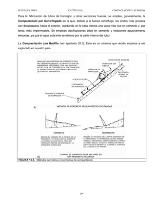 PUESTA EN OBRA

CAPÍTULO 16

COMPACTACIÓN Y ACABADO

Para la fabricación de tubos de hormigón y otras secciones huecas, se emplea, generalmente, la
Compactación por Centrifugado en la que, debido a la fuerza centrífuga, los áridos más gruesos
son desplazados hacia el exterior, quedando en la cara interna una capa más rica en cemento y, por
tanto, más impermeable. Se emplean dosificaciones altas en cemento y relaciones agua/cemento
elevadas, ya que el agua sobrante se elimina por la parte interna del tubo.
La Compactación con Rodillo (ver apartado 20.3). Este es un sistema que recién empieza a ser
explorado en nuestro país.

a)

b)
FIGURA 16.5. Métodos correctos e incorrectos de compactación.

268

 