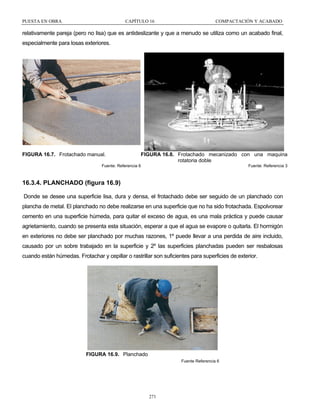 PUESTA EN OBRA

CAPÍTULO 16

COMPACTACIÓN Y ACABADO

relativamente pareja (pero no lisa) que es antideslizante y que a menudo se utiliza como un acabado final,
especialmente para losas exteriores.

FIGURA 16.7. Frotachado manual.

FIGURA 16.8. Frotachado mecanizado con una maquina
rotatoria doble

Fuente: Referencia 6

Fuente: Referencia 3

16.3.4. PLANCHADO (figura 16.9)
Donde se desee una superficie lisa, dura y densa, el frotachado debe ser seguido de un planchado con
plancha de metal. El planchado no debe realizarse en una superficie que no ha sido frotachada. Espolvorear
cemento en una superficie húmeda, para quitar el exceso de agua, es una mala práctica y puede causar
agrietamiento, cuando se presenta esta situación, esperar a que el agua se evapore o quitarla. El hormigón
en exteriores no debe ser planchado por muchas razones, 1º puede llevar a una perdida de aire incluido,
causado por un sobre trabajado en la superficie y 2º las superficies planchadas pueden ser resbalosas
cuando están húmedas. Frotachar y cepillar o rastrillar son suficientes para superficies de exterior.

FIGURA 16.9. Planchado
Fuente Referencia 6

271

 