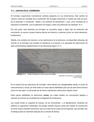 PUESTA EN OBRA

CAPÍTULO 17

JUNTAS

17.1. JUNTAS EN EL HORMIGÓN
El hormigón experimenta normalmente cambios pequeños en sus dimensiones. Este cambio de
volumen suele ser resultado de la contracción del hormigón endurecido a medida que este se seca,
de la expansión o contracción debido a los cambios de temperatura, o sea, como resultado de la
exposición al ambiente, o por la aplicación de cargas u otras circunstancias (ver apartado 10.1)
Por otra parte, todo elemento de hormigón se encuentra sujeto a algún tipo de restricción del
movimiento, ya sea por causas internas (barras de refuerzo) o externas (unión con otros elementos,
fundaciones).
Debido a los cambios de volumen y a las restricciones de la estructura, se desarrollan esfuerzos de
tracción en el hormigón que exceden la resistencia a la tracción o la capacidad de deformación de
este, produciéndose agrietamientos en las estructuras (figura 17.1).

FIGURA 17.1

Grieta formada en una Losa de Hormigón.
Distribuidor de la Muyurina - Cochabamba
Fuente: Propia.

En la mayoría de las estructuras de hormigón, estos efectos son desagradables desde un punto de
vista estructural y visual, por este motivo se crean planos debilitados para que de esta forma la fisura
ocurra en ese lugar, el cual puede ser de menor importancia o tener poco impacto visual.
Estos planos debilitados se denominan Juntas, las cuales facilitan los movimientos debidos a
cambios de volumen sin la pérdida de la integridad de la estructura.
Las Juntas limitan la magnitud de fuerzas, de los movimientos y el agrietamiento, dividendo los
edificios en segmentos individuales. Se pueden también requerir juntas para facilitar la construcción
sin tener ningún propósito estructural, que es el caso de las juntas de hormigonado, que permiten que
el trabajo pueda ser retomado después de un período de tiempo.
275

 