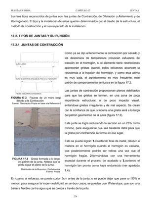 PUESTA EN OBRA

CAPÍTULO 17

JUNTAS

Los tres tipos reconocidos de juntas son: las juntas de Contracción, de Dilatación o Aislamiento y de
Hormigonado. El tipo y la instalación de estas quedan determinados por el diseño de la estructura, el
método de construcción y el uso esperado de la instalación.

17.2. TIPOS DE JUNTAS Y SU FUNCIÓN
17.2.1. JUNTAS DE CONTRACCIÓN
Como ya se dijo anteriormente la contracción por secado y
los descensos de temperatura provocan esfuerzos de
MURO LARGO

tracción en el hormigón, si el elemento tiene restricciones
aparecerán grietas cuando estos esfuerzos alcancen la
resistencia a la tracción del hormigón, y como esta ultima

MURO SE CONTRAE MAS QUE EL PISO O LA FUNDACION

es muy baja, el agrietamiento es muy frecuente; este
patrón de comportamiento se ilustra en la figura 17.2.
Las juntas de contracción proporcionan planos debilitados

FISURA EN EL MURO (EXAGERADA)

FIGURA 17.2 Fisuras de un muro largo
debido a la Contracción
Fuente: Elaboración Propia en base a la Referencia 2

para que las grietas se formen, en una zona de poca
importancia

estructural,

o

de

poco

impacto

visual,

evitándose grietas irregulares y de mal aspecto. Se crean
con la confianza de que, si ocurre una grieta será a lo largo
del patrón geométrico de la junta (figura 17.3).
Esta junta se logra reduciendo la sección en un 25% como
mínimo, para asegurarse que sea bastante débil para que
la grieta por contracción se forme en ese lugar.
Esto se puede lograr: 1.insertando tiras de metal, plástico o
madera en el hormigón cuando el hormigón es vaciado,
que posteriormente podrán ser retiras una vez que el
hormigón fragüe, 2.formándolas con una herramienta

FIGURA 17.3 Grieta formada a lo largo
del patrón de la junta. Nótese que la
grieta sigue el plano de la junta.
Distribuidor de la Muyurina - Cochabamba
Fuente: Propia

especial durante el proceso de acabado o 3.cortando el
hormigón tan pronto como haya endurecido (ver apartado
7.4).

En cuanto al refuerzo, se puede cortar 5cm antes de la junta, o se puede dejar que pase un 50% o
menos; para asegurar la impermeabilidad, en ambos casos, se pueden usar Waterstops, que son una
barrera flexible contra agua que se coloca a través de la junta.
276

 
