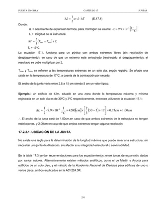 PUESTA EN OBRA

CAPÍTULO 17

1
∆L = α ⋅ L ⋅ ∆T
2

JUNTAS

(E.17.1)

Donde:

[ º C]

α = coeficiente de expansión térmica, para hormigón se asume: α = 9.9 × 10 −6 1
L = longitud de la estructura

∆T =

2
(Tmax − Tmin ) + Ts
3

Ts = 17ºC
La ecuación 17.1, funciona para un pórtico con ambos extremos libres (sin restricción de
desplazamiento), en caso de que un extremo este arriostrado (restringido al desplazamiento), el
resultado se debe multiplicar por 2.
Tmax y Tmin, se refieren a las temperaturas extremas en un solo dia, según registro. Se añade una
caída en la temperatura de 17ºC, a cuenta de la contracción por secado.
El ancho de la junta varia entre 2.5 a 15 cm siendo 5 cm un valor típico.
Ejemplo.- un edificio de 42m, situado en una zona donde la temperatura máxima y mínima
registrada en un solo dia es de 30ºC y 3ºC respectivamente, entonces utilizando la ecuación 17.1:

∆L =

1
1
⎡2
⎤
⋅ 9.9 × 10 − 6
× 4200[cm] × ⎢ (30 − 3) + 17 ⎥ = 0.73cm ≈ 1.00cm
2
ºC
⎣3
⎦

∴ El ancho de la junta será de 1.00cm.en caso de que ambos extremos de la estructura no tengan
restricciones, y 2.00cm en caso de que ambos extremos tengan alguna restricción.

17.2.2.1. UBICACIÓN DE LA JUNTA
No existe una regla para la determinación de la longitud máxima que puede tener una estructura, sin
necesitar una junta de dilatación, sin afectar a su integridad estructural o serviciabilidad.
En la tabla 17.3 se dan recomendaciones para los espaciamientos, entre juntas de expansión, dados
por varios autores. Alternativamente existen métodos analíticos, como el de Martin y Acosta para
edificios de un solo piso, y el método de la Academia Nacional de Ciencias para edificios de uno o
varios pisos, ambos explicados en la ACI 224.3R.

281

 
