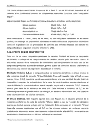 MATERIALES

CAPITULO 1

CEMENTO

Los cuatro primeros componentes nombrados en la tabla 1.1 no se encuentran libremente en el
cemento, si no combinados formando los componentes potenciales, conocidos como “compuestos
a

Bogue ”
Los compuestos Bogue, sus fórmulas químicas y abreviaturas simbólicas son los siguientes:
Silicato tricálcico

3CaO · SiO2 = C3S

Silicato dicálcico

2CaO · SiO2 = C2S

Aluminato tricálcico

3CaO · Al2O3 = C3A

Ferroaluminato tetracálcico

4CaO · Al2O3 · Fe2O3 = C4AF

Estos compuestos o “Fases”, como se les llama, no son compuestos verdaderos en el sentido
químico; sin embargo, las proporciones calculadas de estos compuestos proporcionan información
valiosa en la predicción de las propiedades del cemento. Las formulas utilizadas para calcular los
compuestos Bogue se pueden encontrar en la ASTM C150.

1.4.2. EFECTO DE LOS COMPONENTES
Cada uno de los cuatro compuestos principales del cemento Pórtland, así como los compuestos
secundarios, contribuye en el comportamiento del cemento, cuando pasa del estado plástico al
endurecido después de la hidratación. El conocimiento del comportamiento de cada uno de los
compuestos principales, durante la hidratación, permite ajustar las cantidades de cada uno durante la
fabricación, para producir las propiedades deseadas en el cemento.
El Silicato Tricálcico, C3S, es el compuesto activo por excelencia del clinker, es el que produce la
alta resistencia inicial del cemento Pórtland hidratado. Pasa del fraguado inicial al final en unas
cuantas horas. El C3S reacciona con el agua desprendiendo una gran cantidad de calor (calor de
hidratación). La rapidez de endurecimiento de la pasta de cemento está en relación directa con el
calor de hidratación; cuanto más rápido sea el fraguado, mayor será la exotermia. El C3S hidratado
alcanza gran parte de su resistencia en siete días. Debe limitarse el contenido de S3C en los
cementos para obras de grandes masas de hormigón, no debiendo rebasarse un 35%, con objeto de
evitar valores elevados del calor de hidratación.
El Silicato Dicálcico, C2S, requiere algunos días para fraguar. Es el causante principal de la
resistencia posterior de la pasta de cemento Pórtland. Debido a que su reacción de hidratación
avanza con lentitud, genera un bajo calor de hidratación. Este compuesto en el cemento Pórtland
desarrolla menores resistencias que el C3S en las primeras edades; sin embargo, aumenta
gradualmente, alcanzando a unos tres meses una resistencia similar a la del C3S. Los cementos con
alto contenido en silicato dicálcico son más resistentes a los sulfatos.
a

Bogue fue el primero en identificar los 4 componentes.
6

 