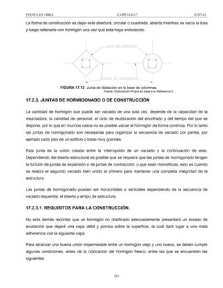 PUESTA EN OBRA

CAPÍTULO 17

JUNTAS

La forma de construcción es dejar esta abertura, circular o cuadrada, abierta mientras se vacía la losa
y luego rellenarla con hormigón una vez que esta haya endurecido.

FIGURA 17.12 Junta de dilatación en la base de columnas
Fuente: Elaboración Propia en base a la Referencia 2

17.2.3. JUNTAS DE HORMIGONADO O DE CONSTRUCCIÓN
La cantidad de hormigón que puede ser vaciado de una sola vez, depende de la capacidad de la
mezcladora, la cantidad de personal, el ciclo de reutilización del encofrado y del tiempo del que se
dispone, por lo que en muchos casos no es posible vaciar el hormigón de forma continúa. Por lo tanto
las juntas de hormigonado son necesarias para organizar la secuencia de vaciado por partes, por
ejemplo cada piso de un edificio o losas muy grandes.
Esta junta es la unión creada entre la interrupción de un vaciado y la continuación de este.
Dependiendo del diseño estructural es posible que se requiera que las juntas de hormigonado tengan
la función de juntas de expansión o de juntas de contracción; o que sean monolíticas, esto es cuando
se realiza el segundo vaciado bien unido al primero para mantener una completa integridad de la
estructura.
Las juntas de hormigonado pueden ser horizontales o verticales dependiendo de la secuencia de
vaciado requerida, el diseño y el tipo de estructura.

17.2.3.1. REQUISITOS PARA LA CONSTRUCCIÓN.
No esta demás recordar que un hormigón no dosificado adecuadamente presentará un exceso de
exudación que dejará una capa débil y porosa sobre la superficie, la cual dará lugar a una mala
adherencia con la siguiente capa.
Para alcanzar una buena unión impermeable entre un hormigón viejo y uno nuevo, se deben cumplir
algunas condiciones, antes de la colocación del hormigón fresco, entre las que se encuentran las
siguientes:

283

 