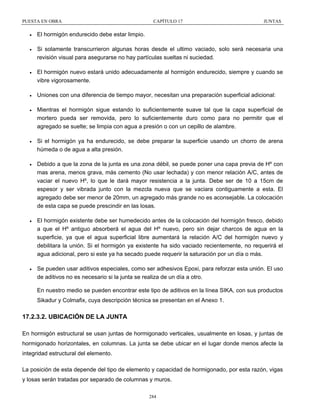 PUESTA EN OBRA

CAPÍTULO 17

JUNTAS

•

El hormigón endurecido debe estar limpio.

•

Si solamente transcurrieron algunas horas desde el ultimo vaciado, solo será necesaria una
revisión visual para asegurarse no hay partículas sueltas ni suciedad.

•

El hormigón nuevo estará unido adecuadamente al hormigón endurecido, siempre y cuando se
vibre vigorosamente.

•

Uniones con una diferencia de tiempo mayor, necesitan una preparación superficial adicional:

•

Mientras el hormigón sigue estando lo suficientemente suave tal que la capa superficial de
mortero pueda ser removida, pero lo suficientemente duro como para no permitir que el
agregado se suelte; se limpia con agua a presión o con un cepillo de alambre.

•

Si el hormigón ya ha endurecido, se debe preparar la superficie usando un chorro de arena
húmeda o de agua a alta presión.

•

Debido a que la zona de la junta es una zona débil, se puede poner una capa previa de Hº con
mas arena, menos grava, más cemento (No usar lechada) y con menor relación A/C, antes de
vaciar el nuevo Hº, lo que le dará mayor resistencia a la junta. Debe ser de 10 a 15cm de
espesor y ser vibrada junto con la mezcla nueva que se vaciara contiguamente a esta. El
agregado debe ser menor de 20mm, un agregado más grande no es aconsejable. La colocación
de esta capa se puede prescindir en las losas.

•

El hormigón existente debe ser humedecido antes de la colocación del hormigón fresco, debido
a que el Hº antiguo absorberá el agua del Hº nuevo, pero sin dejar charcos de agua en la
superficie, ya que el agua superficial libre aumentará la relación A/C del hormigón nuevo y
debilitara la unión. Si el hormigón ya existente ha sido vaciado recientemente, no requerirá el
agua adicional, pero si este ya ha secado puede requerir la saturación por un día o más.

•

Se pueden usar aditivos especiales, como ser adhesivos Epoxi, para reforzar esta unión. El uso
de aditivos no es necesario si la junta se realiza de un día a otro.
En nuestro medio se pueden encontrar este tipo de aditivos en la línea SIKA, con sus productos
Sikadur y Colmafix, cuya descripción técnica se presentan en el Anexo 1.

17.2.3.2. UBICACIÓN DE LA JUNTA
En hormigón estructural se usan juntas de hormigonado verticales, usualmente en losas, y juntas de
hormigonado horizontales, en columnas. La junta se debe ubicar en el lugar donde menos afecte la
integridad estructural del elemento.
La posición de esta depende del tipo de elemento y capacidad de hormigonado, por esta razón, vigas
y losas serán tratadas por separado de columnas y muros.
284

 