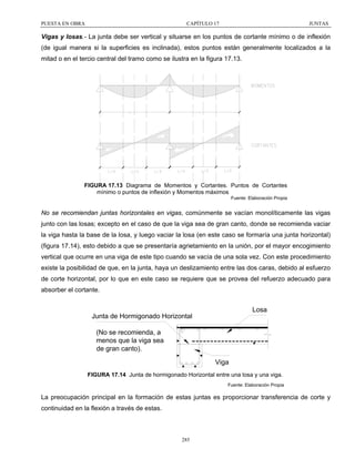 PUESTA EN OBRA

CAPÍTULO 17

JUNTAS

Vigas y losas.- La junta debe ser vertical y situarse en los puntos de cortante mínimo o de inflexión
(de igual manera si la superficies es inclinada), estos puntos están generalmente localizados a la
mitad o en el tercio central del tramo como se ilustra en la figura 17.13.

FIGURA 17.13 Diagrama de Momentos y Cortantes. Puntos de Cortantes
mínimo o puntos de inflexión y Momentos máximos
Fuente: Elaboración Propia

No se recomiendan juntas horizontales en vigas, comúnmente se vacían monolíticamente las vigas
junto con las losas; excepto en el caso de que la viga sea de gran canto, donde se recomienda vaciar
la viga hasta la base de la losa, y luego vaciar la losa (en este caso se formaría una junta horizontal)
(figura 17.14), esto debido a que se presentaría agrietamiento en la unión, por el mayor encogimiento
vertical que ocurre en una viga de este tipo cuando se vacía de una sola vez. Con este procedimiento
existe la posibilidad de que, en la junta, haya un deslizamiento entre las dos caras, debido al esfuerzo
de corte horizontal, por lo que en este caso se requiere que se provea del refuerzo adecuado para
absorber el cortante.

Losa

Junta de Hormigonado Horizontal
(No se recomienda, a
menos que la viga sea
de gran canto).
Viga

FIGURA 17.14 Junta de hormigonado Horizontal entre una losa y una viga.
Fuente: Elaboración Propia

La preocupación principal en la formación de estas juntas es proporcionar transferencia de corte y
continuidad en la flexión a través de estas.

285

 