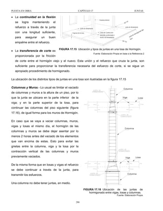 PUESTA EN OBRA

CAPÍTULO 17

JUNTAS

• La continuidad en la flexión
se

logra

manteniendo

Columna Interior

el

eje

refuerzo a través de la junta
para

asegurar

un

Espesor de la losa

Junta de Contracción
e
ta d
Ju n
ve
lla

aserrada, preformada o
hecha con herramienta

buen

eje C

empalme entre el refuerzo.
• La transferencia de corte es

Junta de Aislamiento

Junta de Aislamiento

con una longitud suficiente,

Co l

m ig
Ho r

on a

do

ti p o

ol

FIGURA 17.15 Ubicación y tipos de juntas en una losa de Hormigón.
Fuente: Elaboración Propia en base a la Referencia 2

proporcionada por la fricción

de corte entre el hormigón viejo y el nuevo. Esta unión y el refuerzo que cruza la junta, son
suficiente para proporcionar la transferencia necesaria del esfuerzo de corte, si se sigue un
apropiado procedimiento de hormigonado.
La ubicación de los distintos tipos de juntas en una losa son ilustradas en la figura 17.15
Columnas y Muros.- Lo usual es limitar el vaciado

Columna

de columnas y muros a la altura de un piso, por lo
que la junta se ubicara en la parte inferior de la

Viga

Losa

viga; y en la parte superior de la losa, para
continuar las columnas del piso siguiente (figura
17.16), de igual forma para los muros de Hormigón.
En caso que se vaya a vaciar columnas, muros,
vigas y losas el mismo día, el hormigón de las
columnas y muros se debe dejar asentar por lo

Columna

menos 2 horas antes del vaciado de los elementos
que van encima de estas. Esto para evitar las
grietas entre la columna, viga y la losa por la
contracción vertical de las columnas y muros
previamente vaciados.

Viga

Losa

De la misma forma que en losas y vigas el refuerzo
se debe continuar a través de la junta, para
Columna

transmitir los esfuerzos.
Una columna no debe tener juntas, en medio.

FIGURA 17.16 Ubicación de las juntas de
hormigonado entre vigas, losas y columnas.
Fuente: Elaboración Propia

286

 