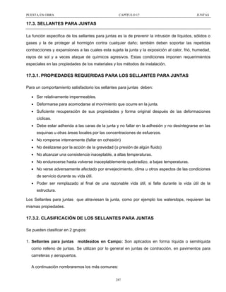 PUESTA EN OBRA

CAPÍTULO 17

JUNTAS

17.3. SELLANTES PARA JUNTAS
La función especifica de los sellantes para juntas es la de prevenir la intrusión de líquidos, sólidos o
gases y la de proteger al hormigón contra cualquier daño; también deben soportar las repetidas
contracciones y expansiones a las cuales esta sujeta la junta y la exposición al calor, frió, humedad,
rayos de sol y a veces ataque de químicos agresivos. Estas condiciones imponen requerimientos
especiales en las propiedades de los materiales y los métodos de instalación.

17.3.1. PROPIEDADES REQUERIDAS PARA LOS SELLANTES PARA JUNTAS
Para un comportamiento satisfactorio los sellantes para juntas deben:
• Ser relativamente impermeables.
• Deformarse para acomodarse al movimiento que ocurre en la junta.
• Suficiente recuperación de sus propiedades y forma original después de las deformaciones
cíclicas.
• Debe estar adherida a las caras de la junta y no fallar en la adhesión y no desintegrarse en las
esquinas u otras áreas locales por las concentraciones de esfuerzos.
• No romperse internamente (fallar en cohesión)
• No deslizarse por la acción de la gravedad (o presión de algún fluido)
• No alcanzar una consistencia inaceptable, a altas temperaturas.
• No endurecerse hasta volverse inaceptablemente quebradizo, a bajas temperaturas.
• No verse adversamente afectado por envejecimiento, clima u otros aspectos de las condiciones
de servicio durante su vida útil.
• Poder ser remplazado al final de una razonable vida útil, si falla durante la vida útil de la
estructura.
Los Sellantes para juntas que atraviesan la junta, como por ejemplo los waterstops, requieren las
mismas propiedades.

17.3.2. CLASIFICACIÓN DE LOS SELLANTES PARA JUNTAS
Se pueden clasificar en 2 grupos:
1. Sellantes para juntas moldeados en Campo: Son aplicados en forma líquida o semilíquida
como relleno de juntas. Se utilizan por lo general en juntas de contracción, en pavimentos para
carreteras y aeropuertos.
A continuación nombraremos los más comunes:
287

 
