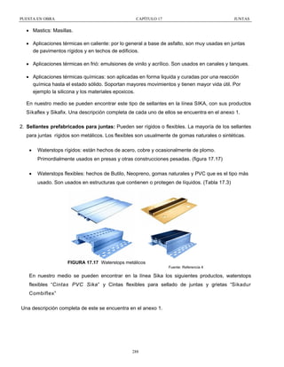 PUESTA EN OBRA

CAPÍTULO 17

JUNTAS

• Mastics: Masillas.
• Aplicaciones térmicas en caliente: por lo general a base de asfalto, son muy usadas en juntas
de pavimentos rígidos y en techos de edificios.
• Aplicaciones térmicas en frió: emulsiones de vinilo y acrílico. Son usados en canales y tanques.
• Aplicaciones térmicas químicas: son aplicadas en forma liquida y curadas por una reacción
química hasta el estado sólido. Soportan mayores movimientos y tienen mayor vida útil. Por
ejemplo la silicona y los materiales epoxicos.
En nuestro medio se pueden encontrar este tipo de sellantes en la línea SIKA, con sus productos
Sikaflex y Sikafix. Una descripción completa de cada uno de ellos se encuentra en el anexo 1.
2. Sellantes prefabricados para juntas: Pueden ser rígidos o flexibles. La mayoría de los sellantes
para juntas rígidos son metálicos. Los flexibles son usualmente de gomas naturales o sintéticas.
•

Waterstops rígidos: están hechos de acero, cobre y ocasionalmente de plomo.
Primordialmente usados en presas y otras construcciones pesadas. (figura 17.17)

•

Waterstops flexibles: hechos de Butilo, Neopreno, gomas naturales y PVC que es el tipo más
usado. Son usados en estructuras que contienen o protegen de líquidos. (Tabla 17.3)

FIGURA 17.17 Waterstops metálicos
Fuente: Referencia 4

En nuestro medio se pueden encontrar en la línea Sika los siguientes productos, waterstops
flexibles “Cintas PVC Sika” y Cintas flexibles para sellado de juntas y grietas “Sikadur
Combiflex”
Una descripción completa de este se encuentra en el anexo 1.

288

 