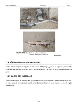 PUESTA EN OBRA

CAPÍTULO 17

JUNTAS

FIGURA 17.18 Plastoformo en juntas de dilatación.
Distribuidor de la Recoleta, Cochabamba
Fuente: Propia

17.4. MÉTODOS PARA LA REALIZAR JUNTAS
Existen 4 métodos para crear juntas en la superficie del hormigón, ya sean de expansión, contracción
o hormigonado, estos son: con encofrado, con herramientas, con sierra y con moldes formadores de
junta.

17.4.1. JUNTAS CON ENCOFRADO
Se utilizan en juntas de hormigonado. Consiste en un encofrado metálico, del alto y largo de la losa,
de manera que la forma de será la de la junta. Estas se utilizan en losas, muros y pavimento rígido
(figura 17.19).

290

 