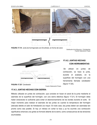 PUESTA EN OBRA

CAPÍTULO 17

JUNTAS

FIGURA 17.19 Junta de hormigonado con Encofrado, en forma de Llave
Distribuidor de la Muyurina - Cochabamba
Fuente: Elaboración Propia

17.4.2. JUNTAS HECHAS
CON HERRAMIENTAS
Se

utilizan

en

juntas

de

contracción, se hace la junta,
durante

el

acabado,

en

la

superficie del hormigón con una
herramienta llamada canaleador
(figura 17.20).

FIGURA 17.20 Canaleador
Fuente: Elaboración Propia

17.4.3. JUNTAS HECHAS CON SIERRA
Método utilizado en juntas de contracción, que consiste en hacer el canal de la junta mediante el
aserrado de la superficie del hormigón, con una sierra eléctrica (figura 17.21). El hormigón debe
haber endurecido lo suficiente para evitar el desmoronamiento de los bordes durante el corte. El
mejor momento para realizar el aserrado de las juntas es cuando la temperatura del hormigón
(elevada debido al calor de hidratación) es mayor. En todo caso, las juntas deben ser aserradas tan
pronto como sea posible. Si hay un retraso en cortar la losa y ya ha ocurrido una contracción
significativa entonces una grieta se formará delante de la sierra, como consecuencia de las tensiones
acumuladas.
291

 